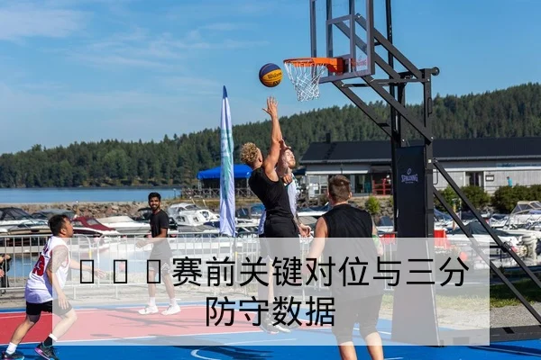 NBA赛前关键对位与三分防守数据